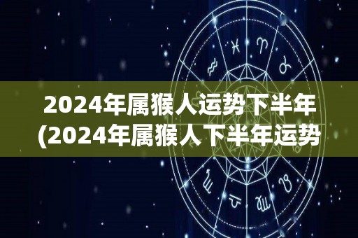 2024年属猴人运势下半年(2024年属猴人下半年运势展望)