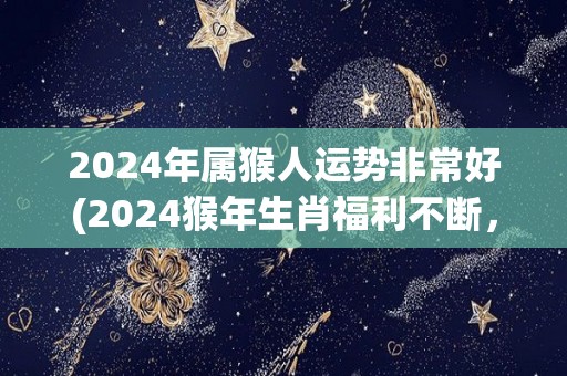 2024年属猴人运势非常好(2024猴年生肖福利不断，属猴人运势亨通顺利！)