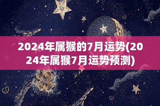 2024年属猴的7月运势(2024年属猴7月运势预测)