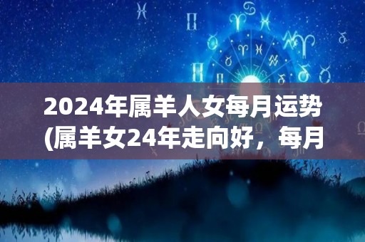 2024年属羊人女每月运势(属羊女24年走向好，每月瑞气随处飘。)