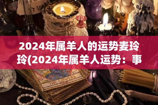 2024年属羊人的运势麦玲玲(2024年属羊人运势：事业有所稳步发展，感情生活有起伏。)