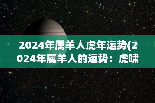 2024年属羊人虎年运势(2024年属羊人的运势：虎啸福临，财源滚滚来。)