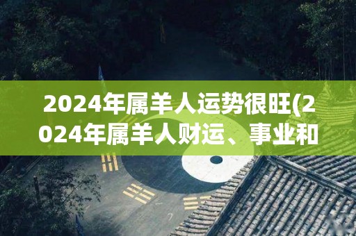 2024年属羊人运势很旺(2024年属羊人财运、事业和感情都大幅提升)