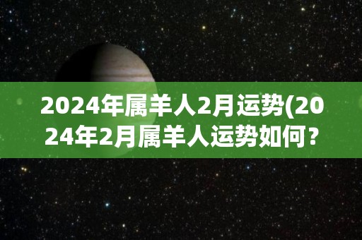 2024年属羊人2月运势(2024年2月属羊人运势如何？)