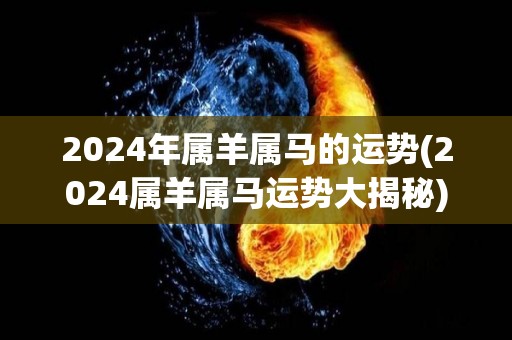 2024年属羊属马的运势(2024属羊属马运势大揭秘)