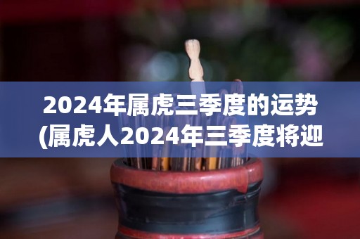 2024年属虎三季度的运势(属虎人2024年三季度将迎来大展宏图的好运势)