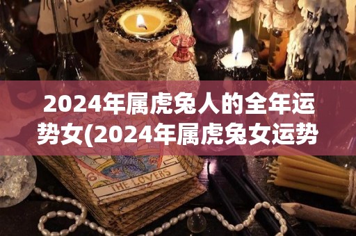 2024年属虎兔人的全年运势女(2024年属虎兔女运势大揭秘!)