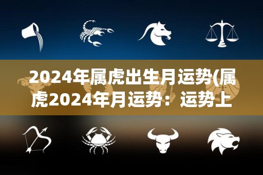 2024年属虎出生月运势(属虎2024年月运势：运势上升，事业顺利，财运旺盛)