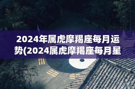 2024年属虎摩羯座每月运势(2024属虎摩羯座每月星运解析)