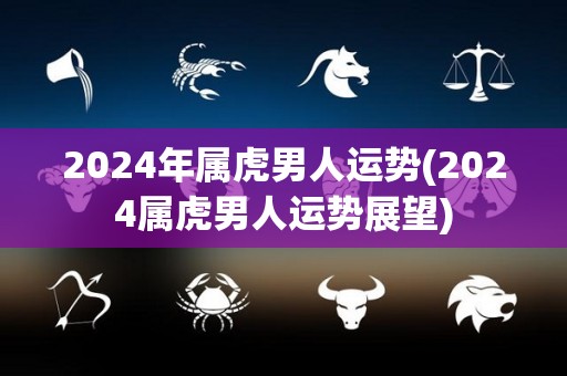 2024年属虎男人运势(2024属虎男人运势展望)