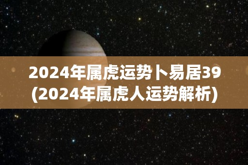 2024年属虎运势卜易居39(2024年属虎人运势解析)