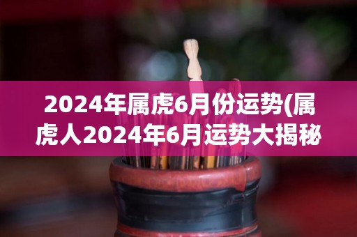 2024年属虎6月份运势(属虎人2024年6月运势大揭秘！)