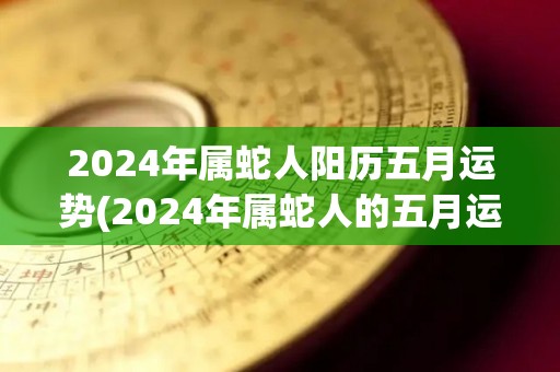 2024年属蛇人阳历五月运势(2024年属蛇人的五月运势如何？)