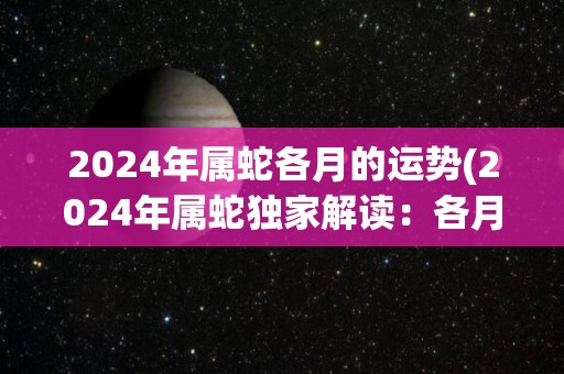 2024年属蛇各月的运势(2024年属蛇独家解读：各月运势详解！)