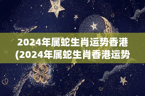 2024年属蛇生肖运势香港(2024年属蛇生肖香港运势预测)