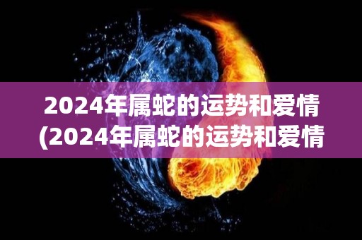 2024年属蛇的运势和爱情(2024年属蛇的运势和爱情展望)