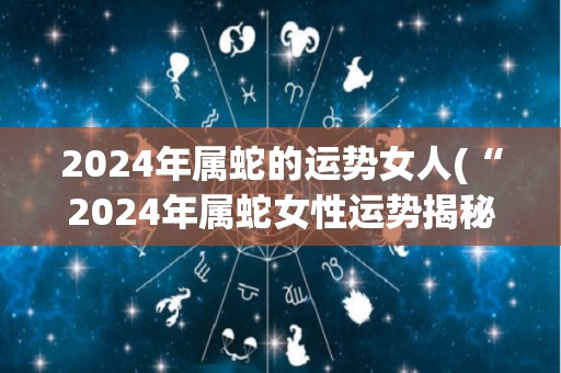 2024年属蛇的运势女人(“2024年属蛇女性运势揭秘，幸福婚姻事业双丰收！”)