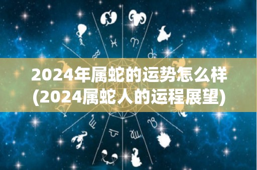 2024年属蛇的运势怎么样(2024属蛇人的运程展望)