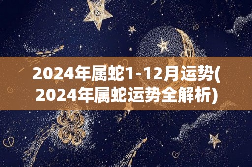 2024年属蛇1-12月运势(2024年属蛇运势全解析)