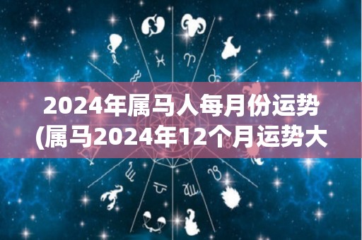 2024年属马人每月份运势(属马2024年12个月运势大揭秘！)