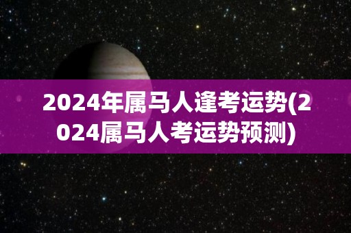 2024年属马人逢考运势(2024属马人考运势预测)