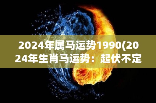 2024年属马运势1990(2024年生肖马运势：起伏不定，需稳健规划)