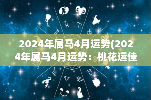 2024年属马4月运势(2024年属马4月运势：桃花运佳，贵人相助。)