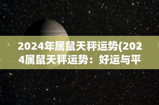 2024年属鼠天秤运势(2024属鼠天秤运势：好运与平衡的绝妙组合！)