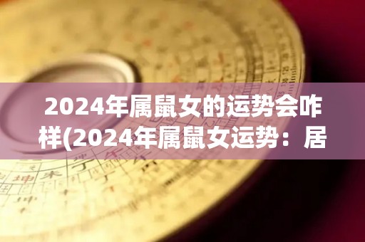 2024年属鼠女的运势会咋样(2024年属鼠女运势：居安思危，前途光明)