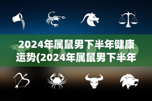 2024年属鼠男下半年健康运势(2024年属鼠男下半年健康运势大好)