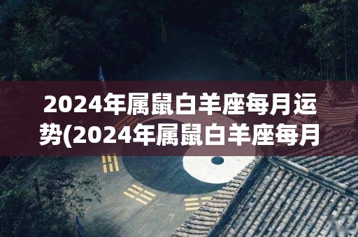 2024年属鼠白羊座每月运势(2024年属鼠白羊座每月运势预测)