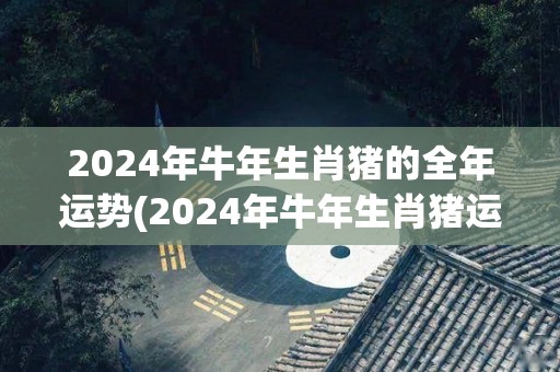 2024年牛年生肖猪的全年运势(2024年牛年生肖猪运势全解)