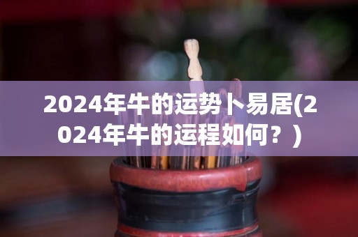 2024年牛的运势卜易居(2024年牛的运程如何？)