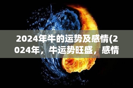 2024年牛的运势及感情(2024年，牛运势旺盛，感情幸福美满)