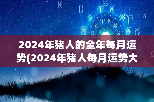 2024年猪人的全年每月运势(2024年猪人每月运势大揭秘！)