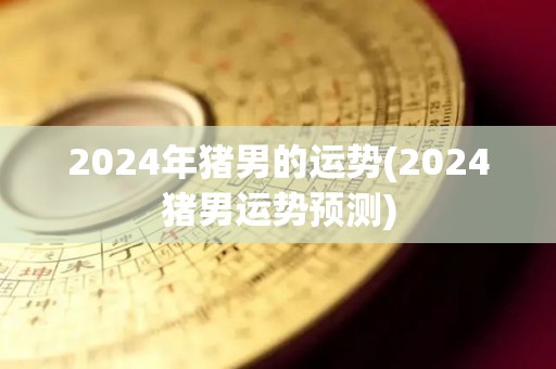 2024年猪男的运势(2024猪男运势预测)