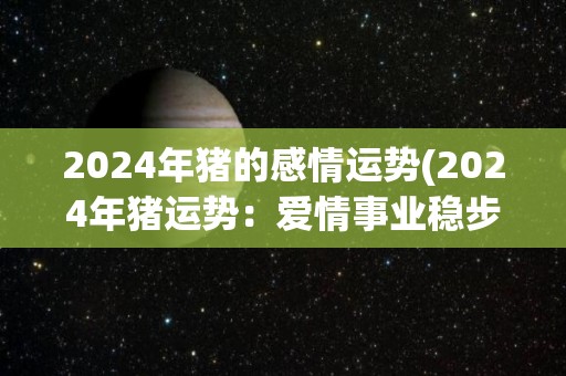 2024年猪的感情运势(2024年猪运势：爱情事业稳步上升)