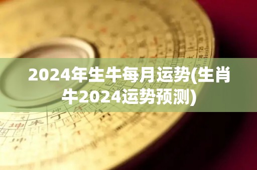 2024年生牛每月运势(生肖牛2024运势预测)