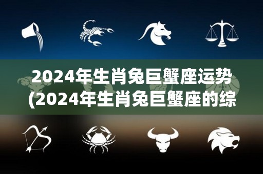 2024年生肖兔巨蟹座运势(2024年生肖兔巨蟹座的综合运势预测)