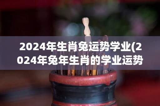 2024年生肖兔运势学业(2024年兔年生肖的学业运势)