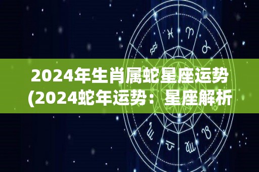 2024年生肖属蛇星座运势(2024蛇年运势：星座解析与运势预测)