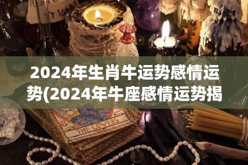 2024年生肖牛运势感情运势(2024年牛座感情运势揭晓  运势预测)