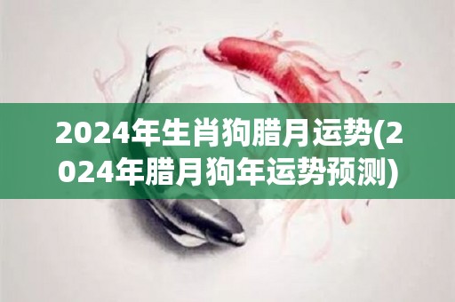 2024年生肖狗腊月运势(2024年腊月狗年运势预测)