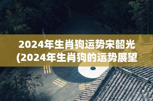 2024年生肖狗运势宋韶光(2024年生肖狗的运势展望)