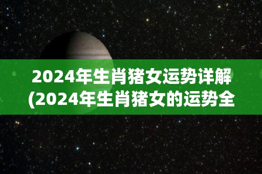 2024年生肖猪女运势详解(2024年生肖猪女的运势全解析)