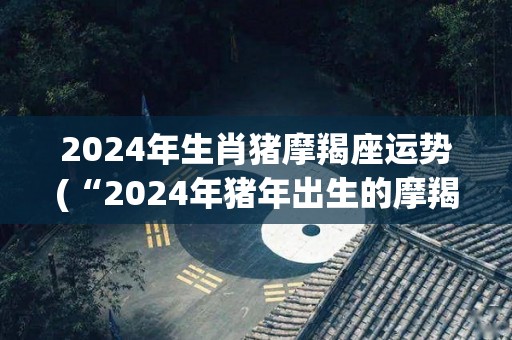 2024年生肖猪摩羯座运势(“2024年猪年出生的摩羯座：运势大好！”)