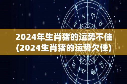 2024年生肖猪的运势不佳(2024生肖猪的运势欠佳)