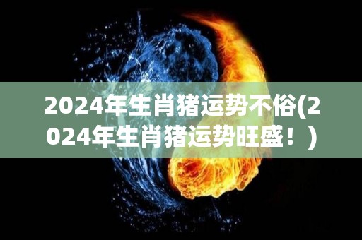 2024年生肖猪运势不俗(2024年生肖猪运势旺盛！)