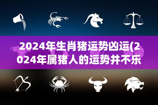 2024年生肖猪运势凶运(2024年属猪人的运势并不乐观)