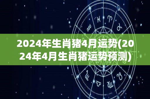 2024年生肖猪4月运势(2024年4月生肖猪运势预测)